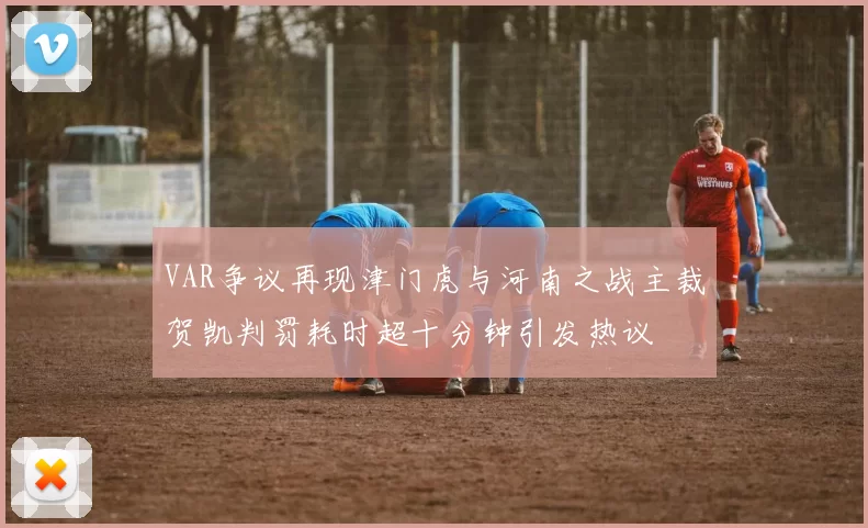 VAR争议再现津门虎与河南之战主裁贺凯判罚耗时超十分钟引发热议