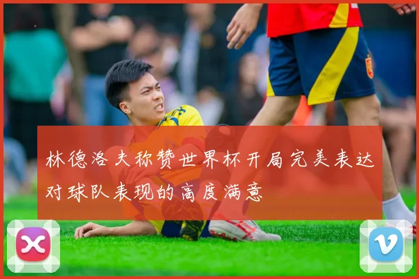 林德洛夫称赞世界杯开局完美表达对球队表现的高度满意