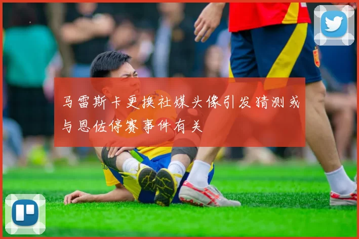 马雷斯卡更换社媒头像引发猜测或与恩佐停赛事件有关