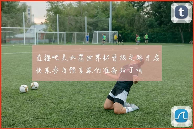 直播吧美加墨世界杯晋级之路开启快来参与预言家们准备好了吗