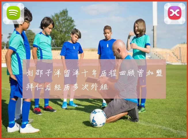 刘邵子洋留洋十年历程回顾曾加盟拜仁后经历多次外租