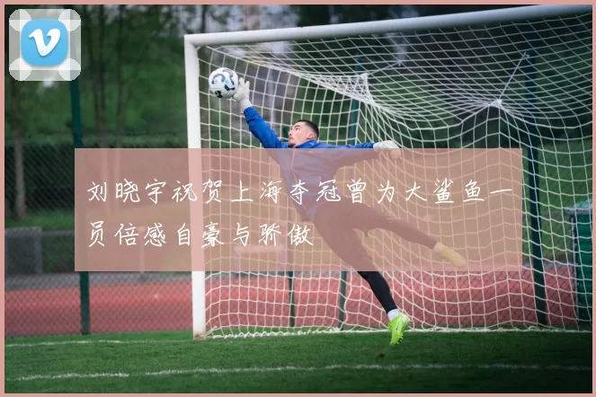 刘晓宇祝贺上海夺冠曾为大鲨鱼一员倍感自豪与骄傲