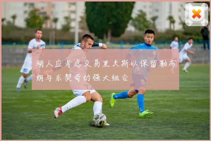 湖人应考虑交易里夫斯以保留勒布朗与东契奇的强大组合