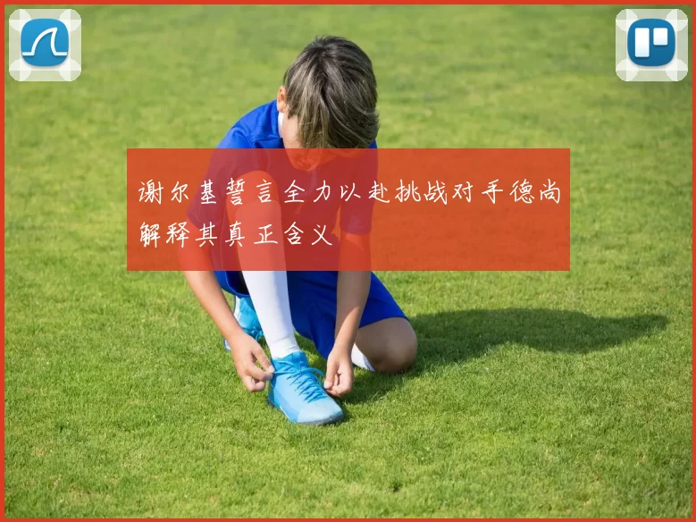 谢尔基誓言全力以赴挑战对手德尚解释其真正含义
