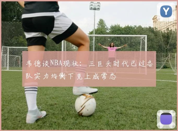 韦德谈NBA现状：三巨头时代已过各队实力均衡下克上成常态