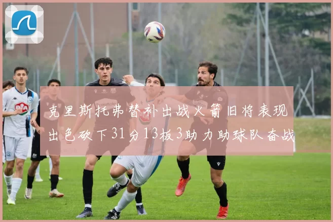 克里斯托弗替补出战火箭旧将表现出色砍下31分13板3助力助球队奋战