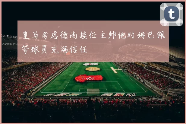 皇马考虑德尚接任主帅他对姆巴佩等球员充满信任
