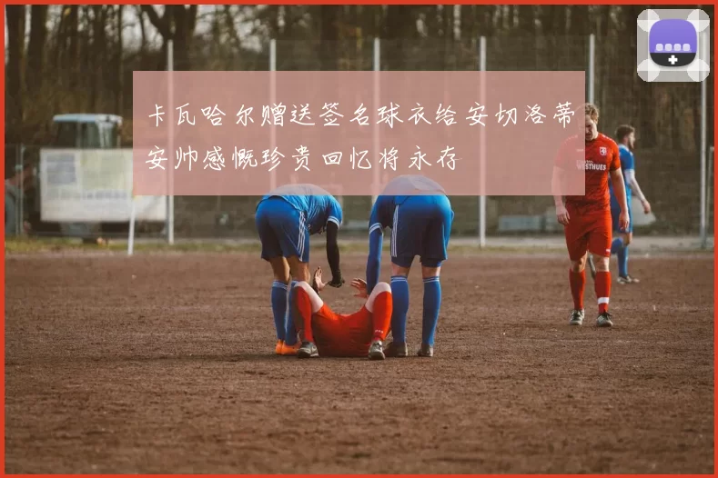 卡瓦哈尔赠送签名球衣给安切洛蒂安帅感慨珍贵回忆将永存