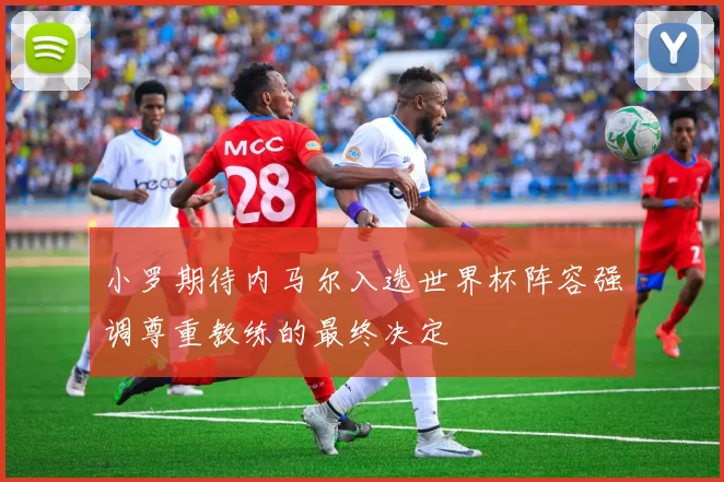 小罗期待内马尔入选世界杯阵容强调尊重教练的最终决定