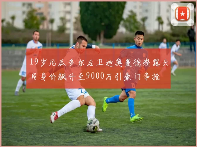 19岁厄瓜多尔后卫迪奥曼德崭露头角身价飙升至9000万引豪门争抢
