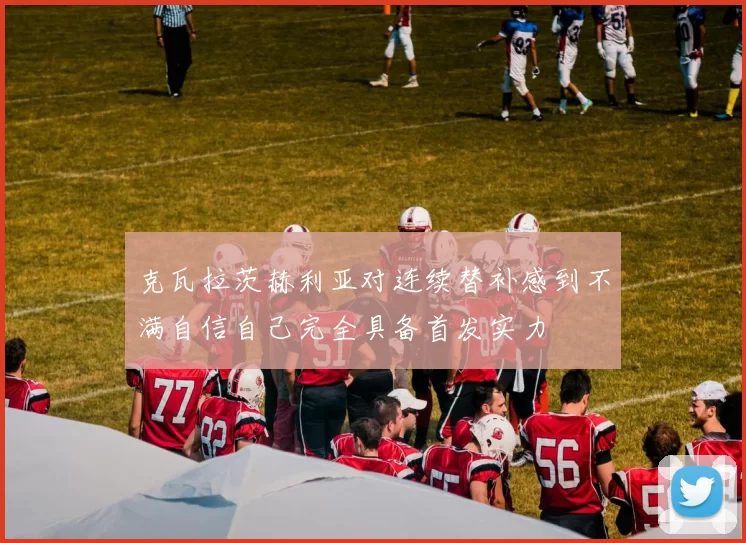 克瓦拉茨赫利亚对连续替补感到不满自信自己完全具备首发实力