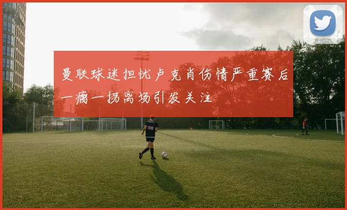 曼联球迷担忧卢克肖伤情严重赛后一瘸一拐离场引发关注
