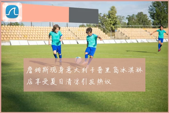 詹姆斯现身意大利卡普里岛冰淇淋店享受夏日清凉引发热议