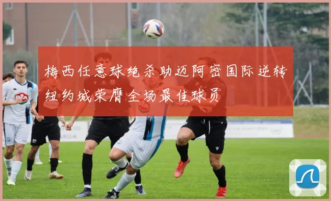 梅西任意球绝杀助迈阿密国际逆转纽约城荣膺全场最佳球员