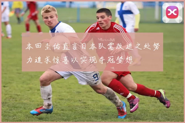 本田圭佑直言日本队需改进之处努力追求惊喜以实现夺冠梦想